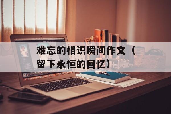 难忘的相识瞬间作文（留下永恒的回忆）-第1张图片-