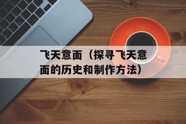 飞天意面（探寻飞天意面的历史和制作方法）-第1张图片-