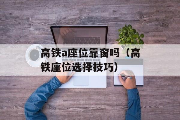 高铁a座位靠窗吗（高铁座位选择技巧）-第1张图片-