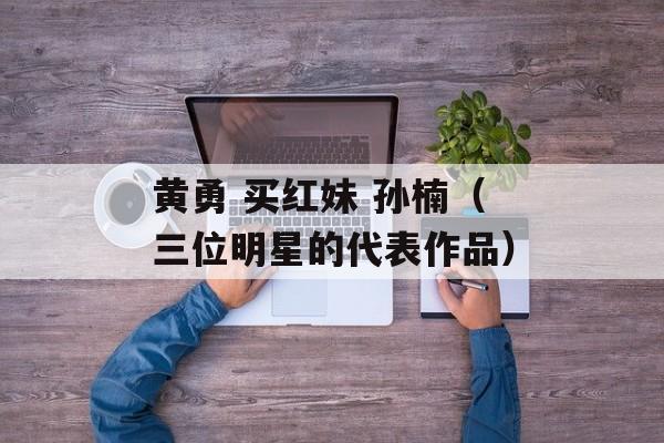 黄勇 买红妹 孙楠（三位明星的代表作品）-第1张图片-