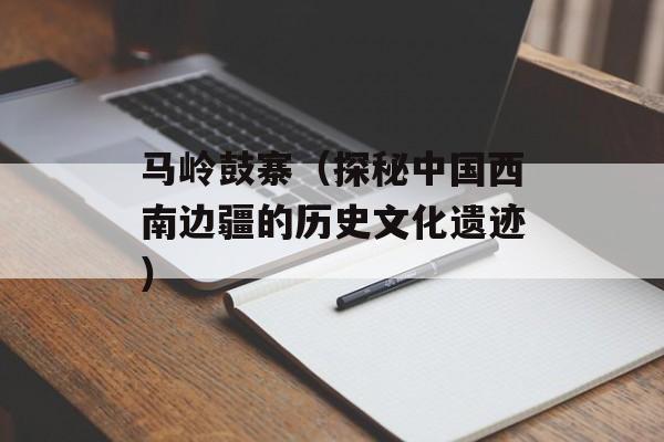马岭鼓寨（探秘中国西南边疆的历史文化遗迹）-第1张图片-