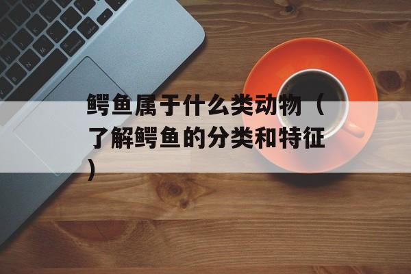 鳄鱼属于什么类动物（了解鳄鱼的分类和特征）-第1张图片-