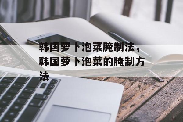 韩国萝卜泡菜腌制法，韩国萝卜泡菜的腌制方法-第1张图片-