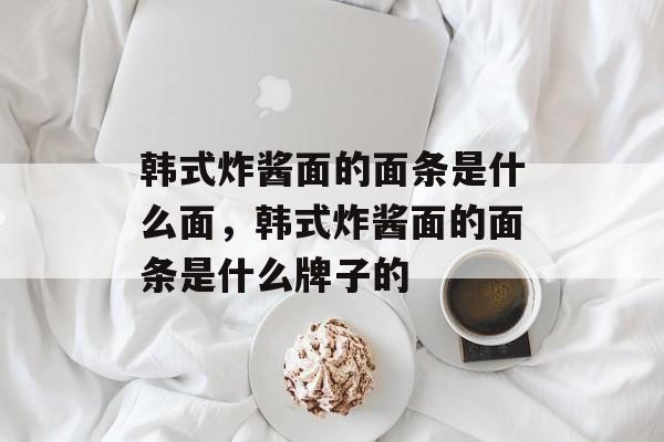 韩式炸酱面的面条是什么面，韩式炸酱面的面条是什么牌子的-第1张图片-