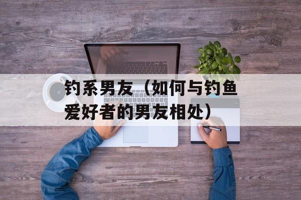 钓系男友（如何与钓鱼爱好者的男友相处）-第1张图片-