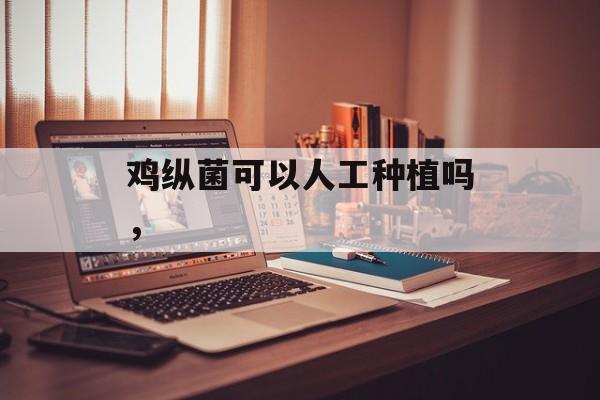 鸡纵菌可以人工种植吗，-第1张图片-