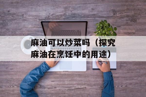 麻油可以炒菜吗（探究麻油在烹饪中的用途）-第1张图片-