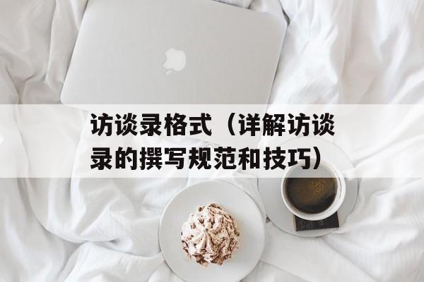 访谈录格式（详解访谈录的撰写规范和技巧）-第1张图片-