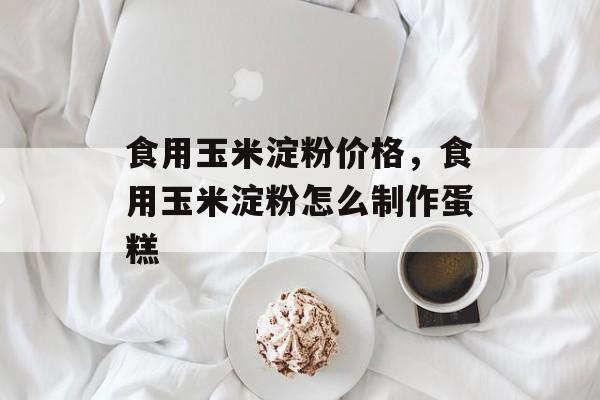 食用玉米淀粉价格，食用玉米淀粉怎么制作蛋糕-第1张图片-
