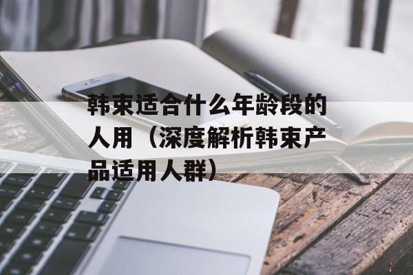 韩束适合什么年龄段的人用（深度解析韩束产品适用人群）-第1张图片-