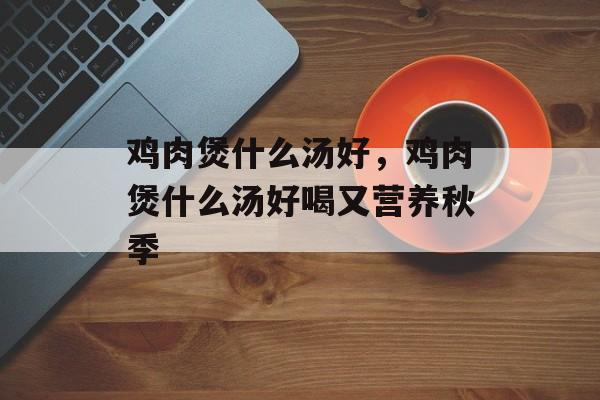 鸡肉煲什么汤好，鸡肉煲什么汤好喝又营养秋季-第1张图片-