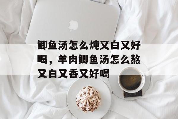 鲫鱼汤怎么炖又白又好喝，羊肉鲫鱼汤怎么熬又白又香又好喝-第1张图片-