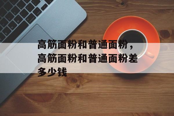 高筋面粉和普通面粉，高筋面粉和普通面粉差多少钱-第1张图片-