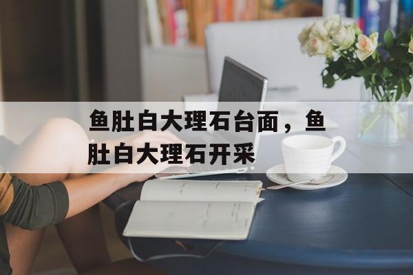 鱼肚白大理石台面，鱼肚白大理石开采-第1张图片-