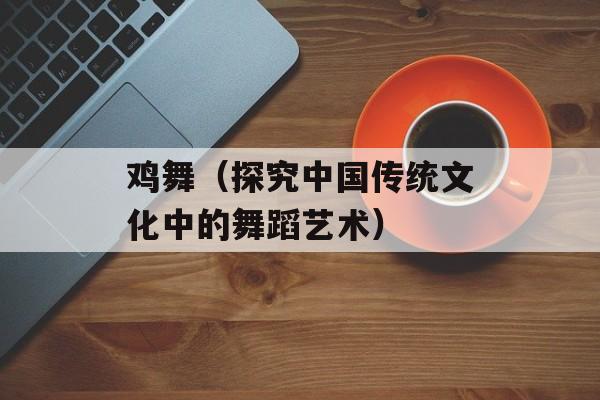 鸡舞（探究中国传统文化中的舞蹈艺术）-第1张图片-