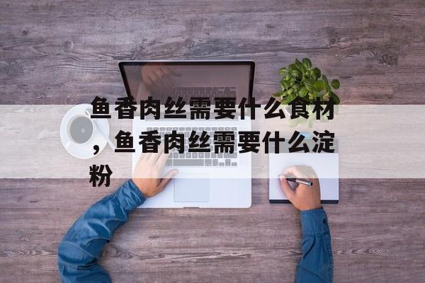 鱼香肉丝需要什么食材，鱼香肉丝需要什么淀粉-第1张图片-