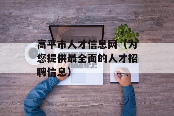 高平市人才信息网（为您提供最全面的人才招聘信息）-第1张图片-