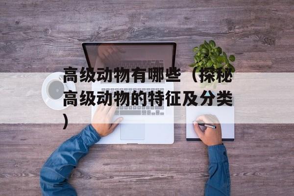 高级动物有哪些（探秘高级动物的特征及分类）-第1张图片-