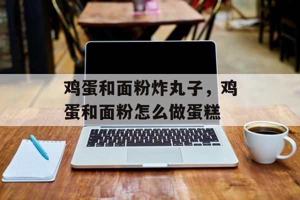 鸡蛋和面粉炸丸子，鸡蛋和面粉怎么做蛋糕-第1张图片-