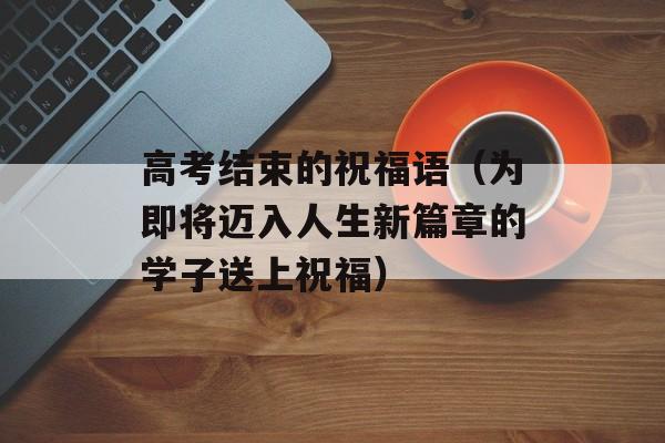 高考结束的祝福语（为即将迈入人生新篇章的学子送上祝福）-第1张图片-