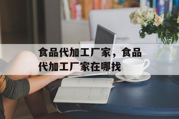食品代加工厂家，食品代加工厂家在哪找-第1张图片-