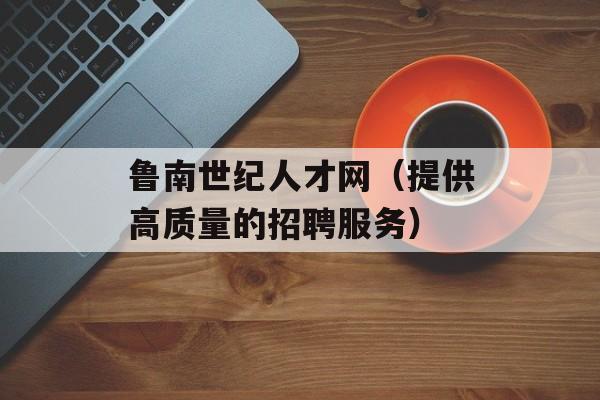 鲁南世纪人才网（提供高质量的招聘服务）-第1张图片-