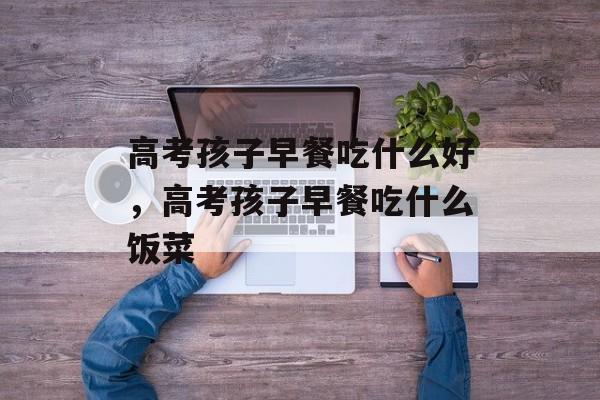 高考孩子早餐吃什么好，高考孩子早餐吃什么饭菜-第1张图片-