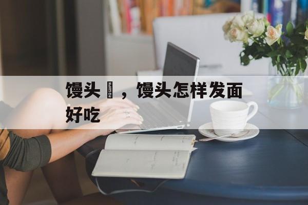 馒头屄，馒头怎样发面好吃-第1张图片-