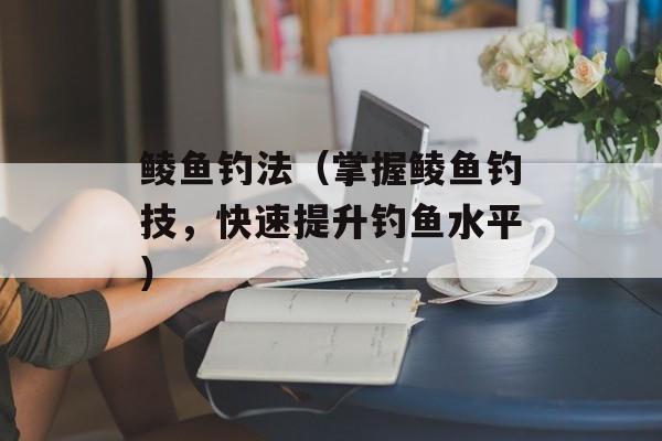 鲮鱼钓法（掌握鲮鱼钓技，快速提升钓鱼水平）-第1张图片-