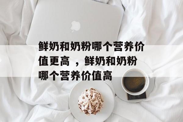 鲜奶和奶粉哪个营养价值更高 ，鲜奶和奶粉哪个营养价值高-第1张图片-