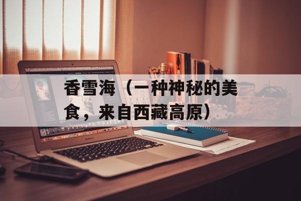 香雪海（一种神秘的美食，来自西藏高原）-第1张图片-