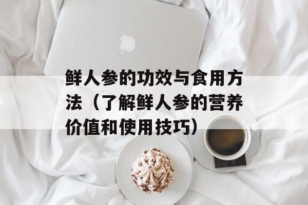鲜人参的功效与食用方法（了解鲜人参的营养价值和使用技巧）-第1张图片-