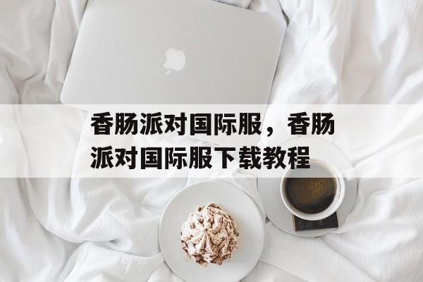 香肠派对国际服，香肠派对国际服下载教程-第1张图片-