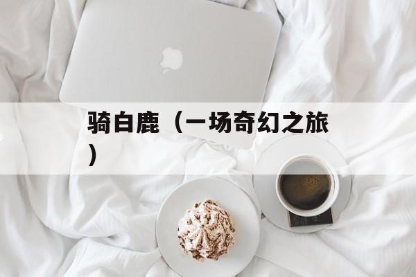 骑白鹿（一场奇幻之旅）-第1张图片-