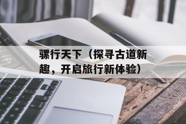 骡行天下（探寻古道新趣，开启旅行新体验）-第1张图片-