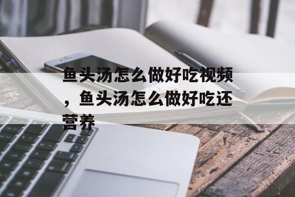 鱼头汤怎么做好吃视频，鱼头汤怎么做好吃还营养-第1张图片-