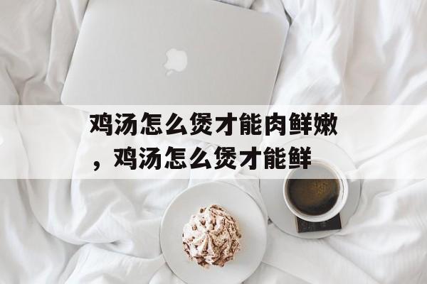 鸡汤怎么煲才能肉鲜嫩，鸡汤怎么煲才能鲜-第1张图片-