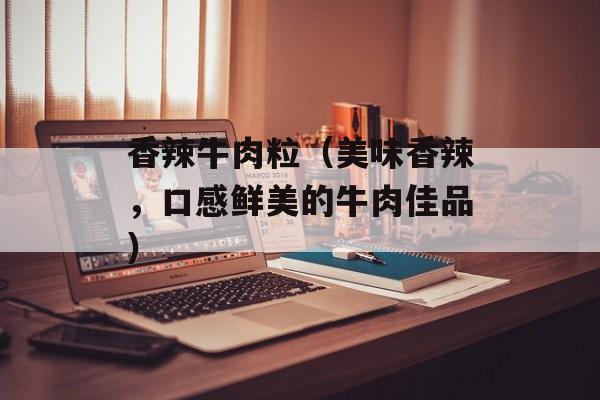 香辣牛肉粒（美味香辣，口感鲜美的牛肉佳品）-第1张图片-