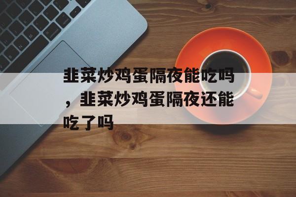 韭菜炒鸡蛋隔夜能吃吗，韭菜炒鸡蛋隔夜还能吃了吗-第1张图片-