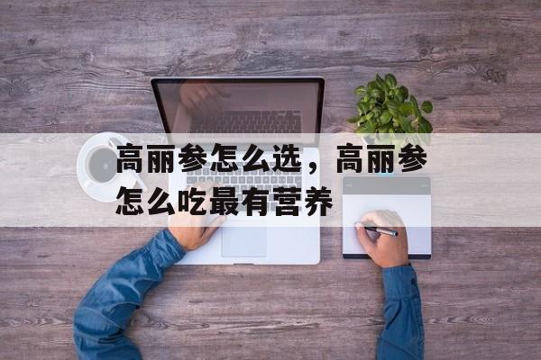高丽参怎么选，高丽参怎么吃最有营养-第1张图片-