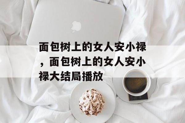 面包树上的女人安小禄，面包树上的女人安小禄大结局播放-第1张图片-