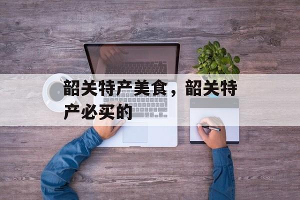韶关特产美食，韶关特产必买的-第1张图片-