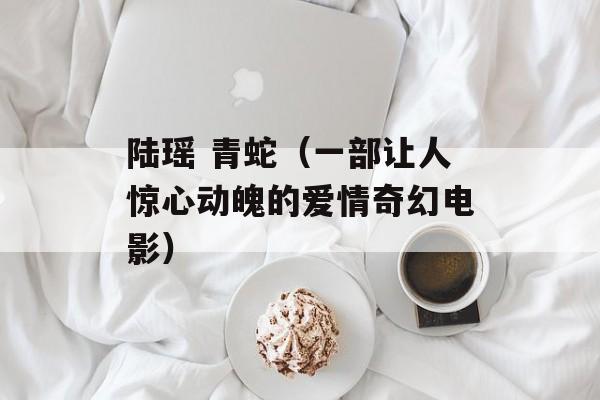 陆瑶 青蛇（一部让人惊心动魄的爱情奇幻电影）-第1张图片-
