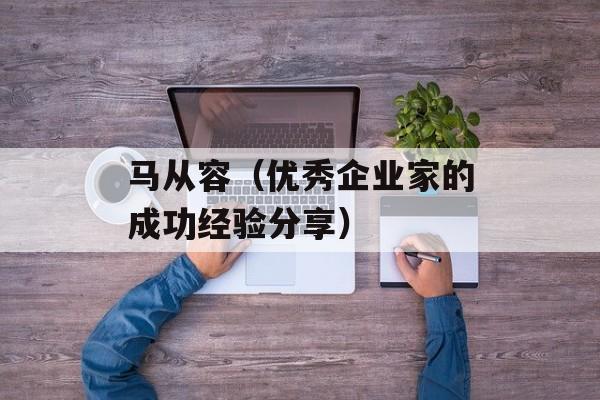 马从容（优秀企业家的成功经验分享）-第1张图片-