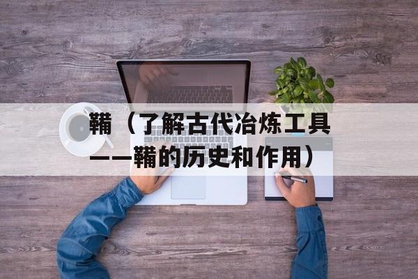 鞴（了解古代冶炼工具——鞴的历史和作用）-第1张图片-