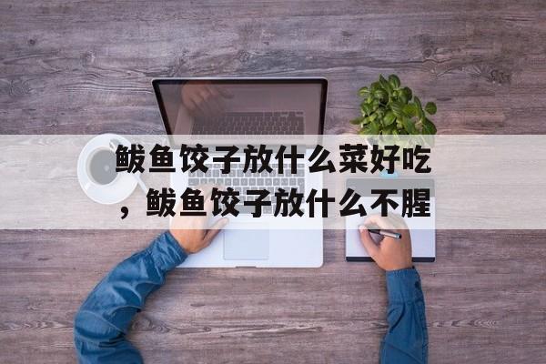 鲅鱼饺子放什么菜好吃，鲅鱼饺子放什么不腥-第1张图片-