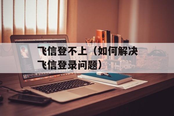 飞信登不上（如何解决飞信登录问题）-第1张图片-