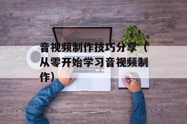 音视频制作技巧分享（从零开始学习音视频制作）-第1张图片-
