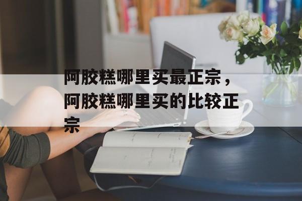 阿胶糕哪里买最正宗，阿胶糕哪里买的比较正宗-第1张图片-