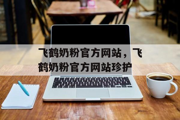 飞鹤奶粉官方网站，飞鹤奶粉官方网站珍护-第1张图片-